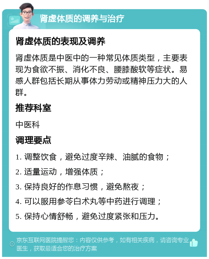 肾虚体质的调养与治疗 肾虚体质的表现及调养 肾虚体质是中医中的一种常见体质类型，主要表现为食欲不振、消化不良、腰膝酸软等症状。易感人群包括长期从事体力劳动或精神压力大的人群。 推荐科室 中医科 调理要点 1. 调整饮食，避免过度辛辣、油腻的食物； 2. 适量运动，增强体质； 3. 保持良好的作息习惯，避免熬夜； 4. 可以服用参苓白术丸等中药进行调理； 5. 保持心情舒畅，避免过度紧张和压力。