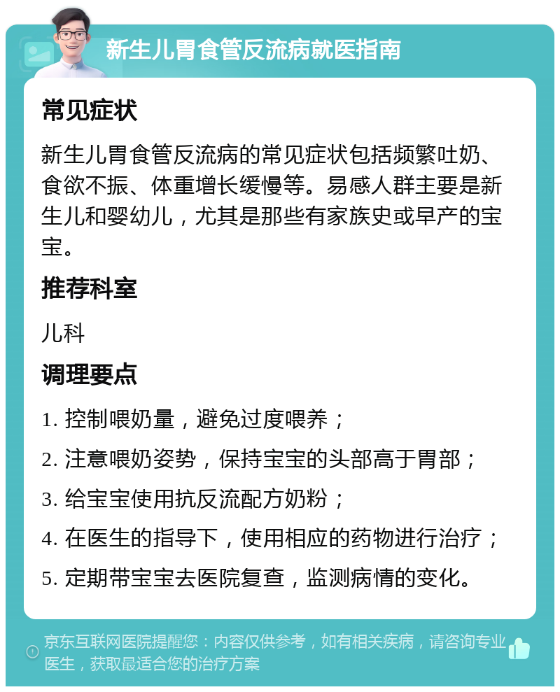 新生儿胃食管反流病就医指南 常见症状 新生儿胃食管反流病的常见症状包括频繁吐奶、食欲不振、体重增长缓慢等。易感人群主要是新生儿和婴幼儿，尤其是那些有家族史或早产的宝宝。 推荐科室 儿科 调理要点 1. 控制喂奶量，避免过度喂养； 2. 注意喂奶姿势，保持宝宝的头部高于胃部； 3. 给宝宝使用抗反流配方奶粉； 4. 在医生的指导下，使用相应的药物进行治疗； 5. 定期带宝宝去医院复查，监测病情的变化。