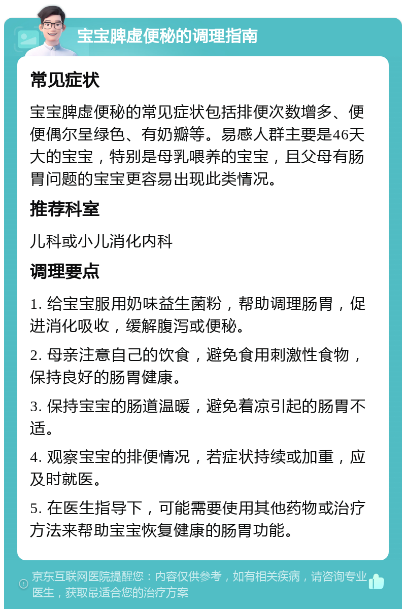 宝宝脾虚便秘的调理指南 常见症状 宝宝脾虚便秘的常见症状包括排便次数增多、便便偶尔呈绿色、有奶瓣等。易感人群主要是46天大的宝宝，特别是母乳喂养的宝宝，且父母有肠胃问题的宝宝更容易出现此类情况。 推荐科室 儿科或小儿消化内科 调理要点 1. 给宝宝服用奶味益生菌粉，帮助调理肠胃，促进消化吸收，缓解腹泻或便秘。 2. 母亲注意自己的饮食，避免食用刺激性食物，保持良好的肠胃健康。 3. 保持宝宝的肠道温暖，避免着凉引起的肠胃不适。 4. 观察宝宝的排便情况，若症状持续或加重，应及时就医。 5. 在医生指导下，可能需要使用其他药物或治疗方法来帮助宝宝恢复健康的肠胃功能。