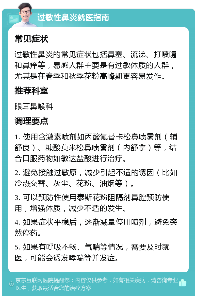 过敏性鼻炎就医指南 常见症状 过敏性鼻炎的常见症状包括鼻塞、流涕、打喷嚏和鼻痒等，易感人群主要是有过敏体质的人群，尤其是在春季和秋季花粉高峰期更容易发作。 推荐科室 眼耳鼻喉科 调理要点 1. 使用含激素喷剂如丙酸氟替卡松鼻喷雾剂（辅舒良）、糠酸莫米松鼻喷雾剂（内舒拿）等，结合口服药物如敏达盐酸进行治疗。 2. 避免接触过敏原，减少引起不适的诱因（比如冷热交替、灰尘、花粉、油烟等）。 3. 可以预防性使用泰斯花粉阻隔剂鼻腔预防使用，增强体质，减少不适的发生。 4. 如果症状平稳后，逐渐减量停用喷剂，避免突然停药。 5. 如果有呼吸不畅、气喘等情况，需要及时就医，可能会诱发哮喘等并发症。