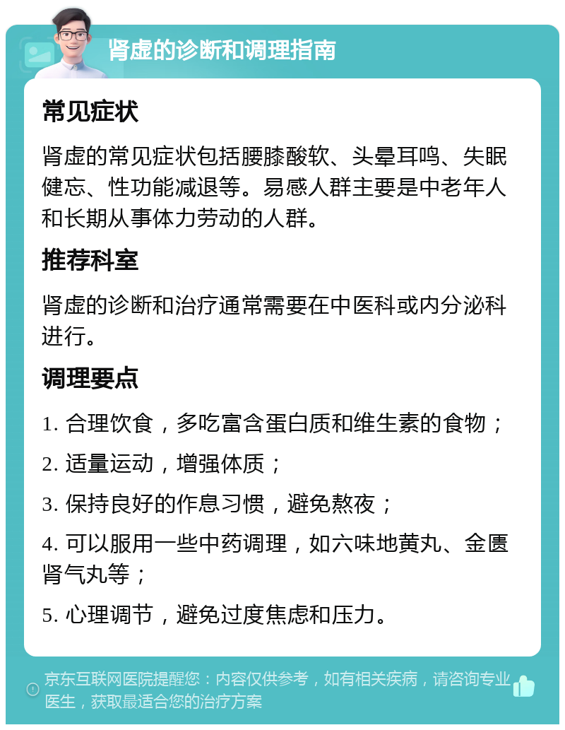 肾虚的诊断和调理指南 常见症状 肾虚的常见症状包括腰膝酸软、头晕耳鸣、失眠健忘、性功能减退等。易感人群主要是中老年人和长期从事体力劳动的人群。 推荐科室 肾虚的诊断和治疗通常需要在中医科或内分泌科进行。 调理要点 1. 合理饮食，多吃富含蛋白质和维生素的食物； 2. 适量运动，增强体质； 3. 保持良好的作息习惯，避免熬夜； 4. 可以服用一些中药调理，如六味地黄丸、金匮肾气丸等； 5. 心理调节，避免过度焦虑和压力。