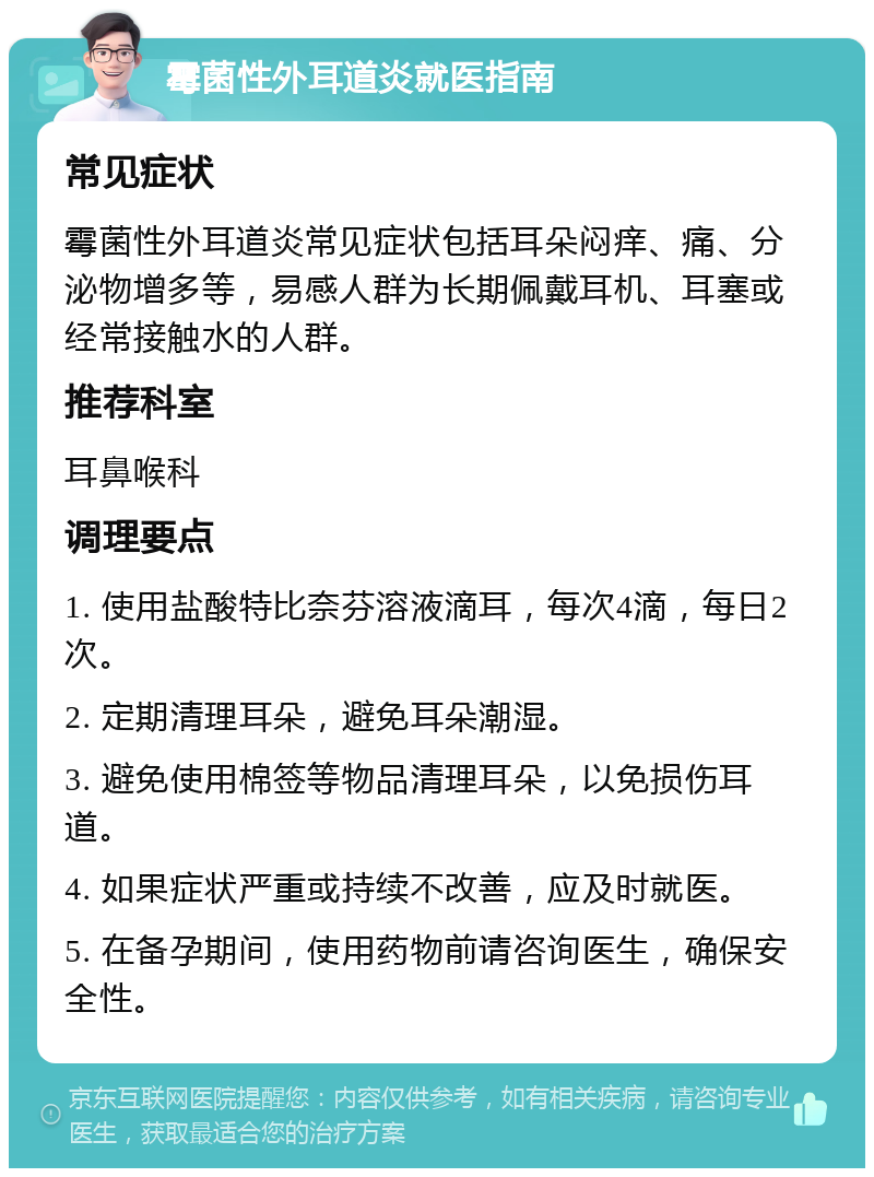 霉菌性外耳道炎就医指南 常见症状 霉菌性外耳道炎常见症状包括耳朵闷痒、痛、分泌物增多等，易感人群为长期佩戴耳机、耳塞或经常接触水的人群。 推荐科室 耳鼻喉科 调理要点 1. 使用盐酸特比奈芬溶液滴耳，每次4滴，每日2次。 2. 定期清理耳朵，避免耳朵潮湿。 3. 避免使用棉签等物品清理耳朵，以免损伤耳道。 4. 如果症状严重或持续不改善，应及时就医。 5. 在备孕期间，使用药物前请咨询医生，确保安全性。