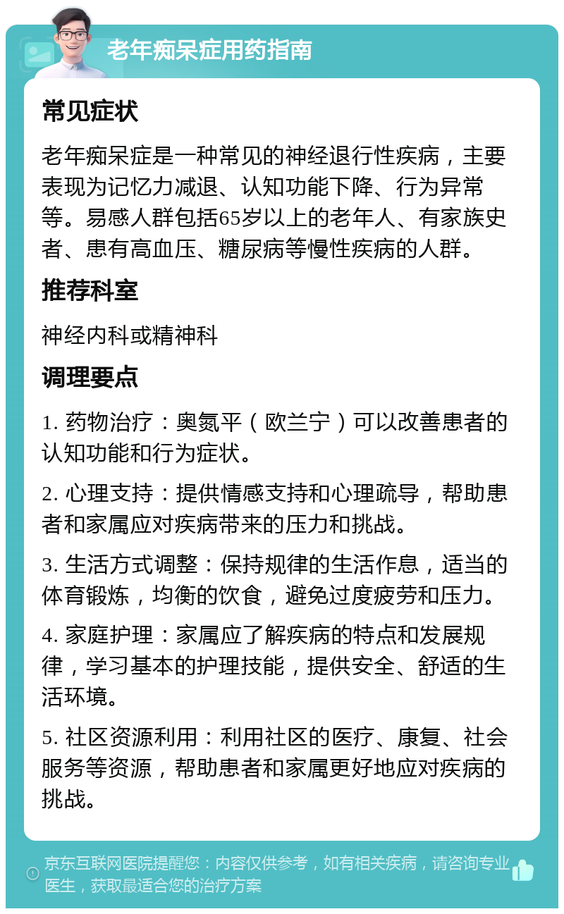 老年痴呆症用药指南 常见症状 老年痴呆症是一种常见的神经退行性疾病，主要表现为记忆力减退、认知功能下降、行为异常等。易感人群包括65岁以上的老年人、有家族史者、患有高血压、糖尿病等慢性疾病的人群。 推荐科室 神经内科或精神科 调理要点 1. 药物治疗：奥氮平（欧兰宁）可以改善患者的认知功能和行为症状。 2. 心理支持：提供情感支持和心理疏导，帮助患者和家属应对疾病带来的压力和挑战。 3. 生活方式调整：保持规律的生活作息，适当的体育锻炼，均衡的饮食，避免过度疲劳和压力。 4. 家庭护理：家属应了解疾病的特点和发展规律，学习基本的护理技能，提供安全、舒适的生活环境。 5. 社区资源利用：利用社区的医疗、康复、社会服务等资源，帮助患者和家属更好地应对疾病的挑战。