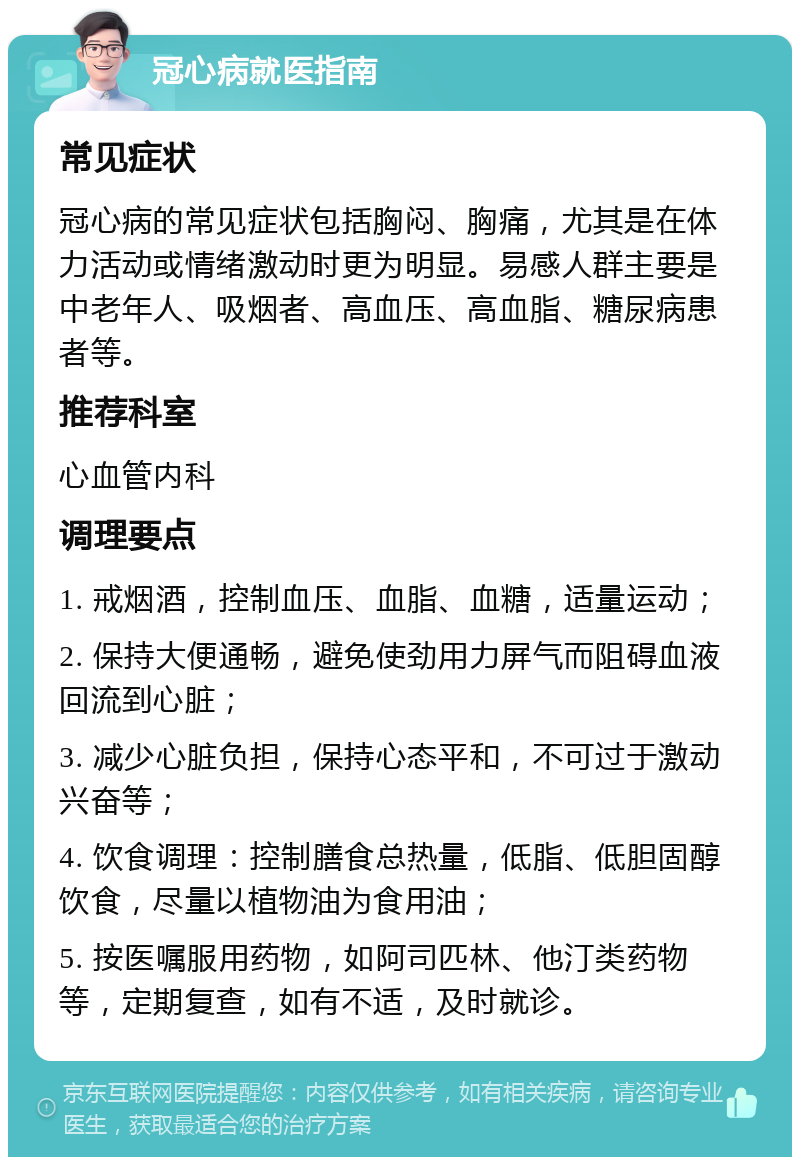 冠心病就医指南 常见症状 冠心病的常见症状包括胸闷、胸痛，尤其是在体力活动或情绪激动时更为明显。易感人群主要是中老年人、吸烟者、高血压、高血脂、糖尿病患者等。 推荐科室 心血管内科 调理要点 1. 戒烟酒，控制血压、血脂、血糖，适量运动； 2. 保持大便通畅，避免使劲用力屏气而阻碍血液回流到心脏； 3. 减少心脏负担，保持心态平和，不可过于激动兴奋等； 4. 饮食调理：控制膳食总热量，低脂、低胆固醇饮食，尽量以植物油为食用油； 5. 按医嘱服用药物，如阿司匹林、他汀类药物等，定期复查，如有不适，及时就诊。