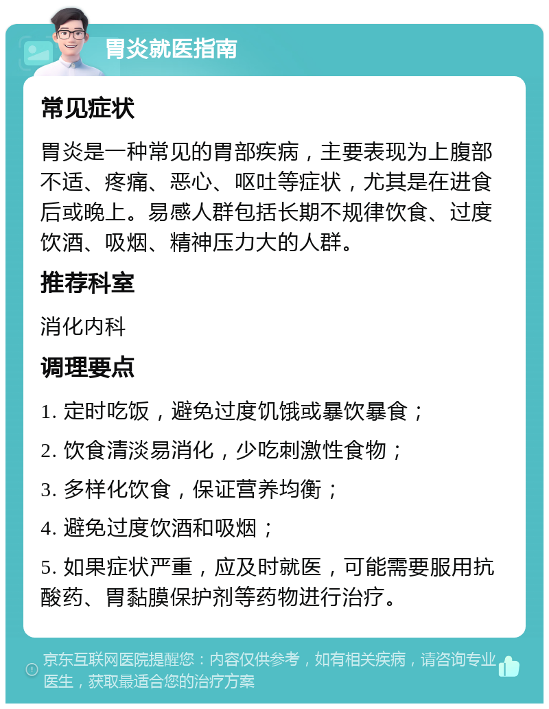 胃炎就医指南 常见症状 胃炎是一种常见的胃部疾病，主要表现为上腹部不适、疼痛、恶心、呕吐等症状，尤其是在进食后或晚上。易感人群包括长期不规律饮食、过度饮酒、吸烟、精神压力大的人群。 推荐科室 消化内科 调理要点 1. 定时吃饭，避免过度饥饿或暴饮暴食； 2. 饮食清淡易消化，少吃刺激性食物； 3. 多样化饮食，保证营养均衡； 4. 避免过度饮酒和吸烟； 5. 如果症状严重，应及时就医，可能需要服用抗酸药、胃黏膜保护剂等药物进行治疗。