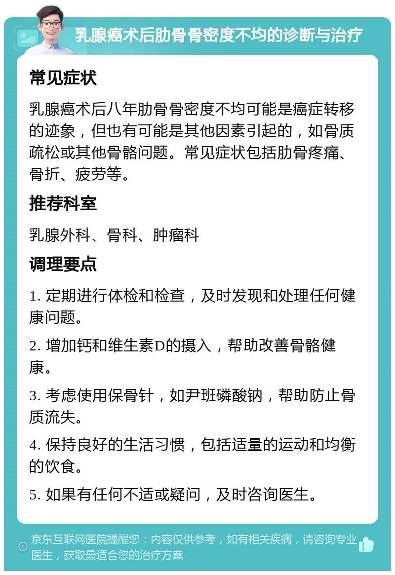 乳腺癌术后肋骨骨密度不均的诊断与治疗 常见症状 乳腺癌术后八年肋骨骨密度不均可能是癌症转移的迹象，但也有可能是其他因素引起的，如骨质疏松或其他骨骼问题。常见症状包括肋骨疼痛、骨折、疲劳等。 推荐科室 乳腺外科、骨科、肿瘤科 调理要点 1. 定期进行体检和检查，及时发现和处理任何健康问题。 2. 增加钙和维生素D的摄入，帮助改善骨骼健康。 3. 考虑使用保骨针，如尹班磷酸钠，帮助防止骨质流失。 4. 保持良好的生活习惯，包括适量的运动和均衡的饮食。 5. 如果有任何不适或疑问，及时咨询医生。