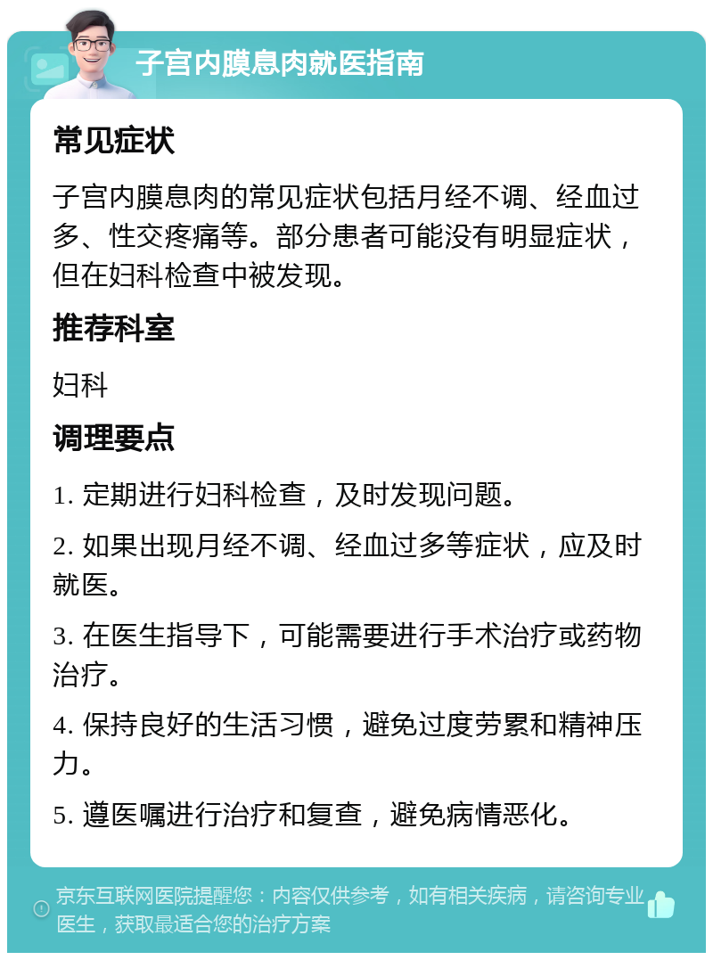 子宫内膜息肉就医指南 常见症状 子宫内膜息肉的常见症状包括月经不调、经血过多、性交疼痛等。部分患者可能没有明显症状，但在妇科检查中被发现。 推荐科室 妇科 调理要点 1. 定期进行妇科检查，及时发现问题。 2. 如果出现月经不调、经血过多等症状，应及时就医。 3. 在医生指导下，可能需要进行手术治疗或药物治疗。 4. 保持良好的生活习惯，避免过度劳累和精神压力。 5. 遵医嘱进行治疗和复查，避免病情恶化。