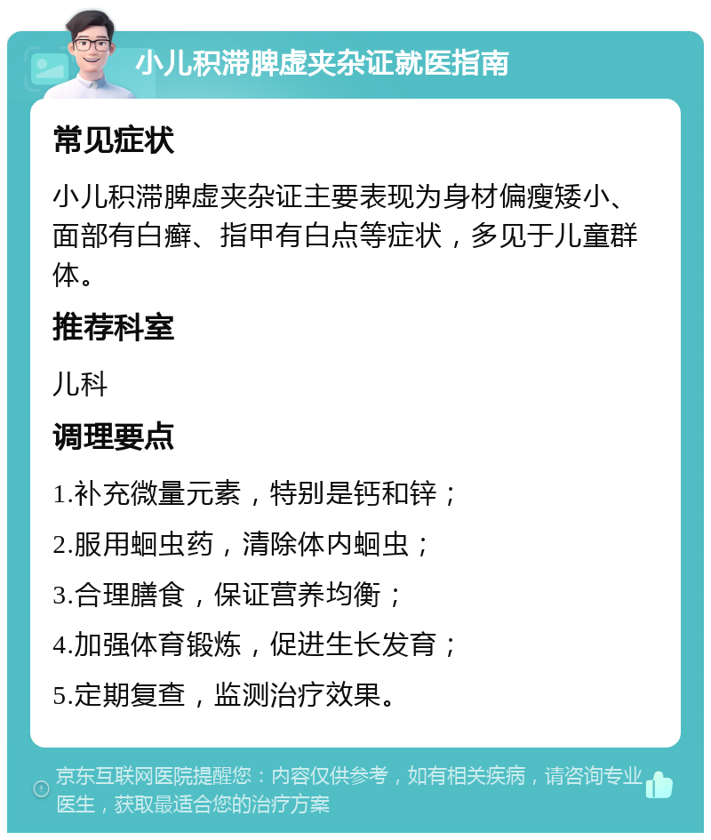 小儿积滞脾虚夹杂证就医指南 常见症状 小儿积滞脾虚夹杂证主要表现为身材偏瘦矮小、面部有白癣、指甲有白点等症状，多见于儿童群体。 推荐科室 儿科 调理要点 1.补充微量元素，特别是钙和锌； 2.服用蛔虫药，清除体内蛔虫； 3.合理膳食，保证营养均衡； 4.加强体育锻炼，促进生长发育； 5.定期复查，监测治疗效果。