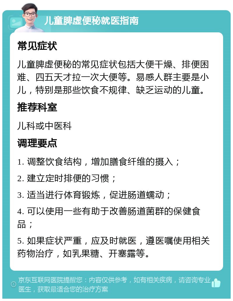 儿童脾虚便秘就医指南 常见症状 儿童脾虚便秘的常见症状包括大便干燥、排便困难、四五天才拉一次大便等。易感人群主要是小儿，特别是那些饮食不规律、缺乏运动的儿童。 推荐科室 儿科或中医科 调理要点 1. 调整饮食结构，增加膳食纤维的摄入； 2. 建立定时排便的习惯； 3. 适当进行体育锻炼，促进肠道蠕动； 4. 可以使用一些有助于改善肠道菌群的保健食品； 5. 如果症状严重，应及时就医，遵医嘱使用相关药物治疗，如乳果糖、开塞露等。