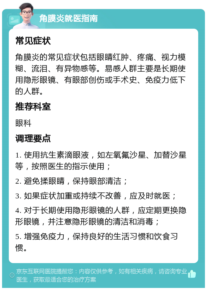 角膜炎就医指南 常见症状 角膜炎的常见症状包括眼睛红肿、疼痛、视力模糊、流泪、有异物感等。易感人群主要是长期使用隐形眼镜、有眼部创伤或手术史、免疫力低下的人群。 推荐科室 眼科 调理要点 1. 使用抗生素滴眼液，如左氧氟沙星、加替沙星等，按照医生的指示使用； 2. 避免揉眼睛，保持眼部清洁； 3. 如果症状加重或持续不改善，应及时就医； 4. 对于长期使用隐形眼镜的人群，应定期更换隐形眼镜，并注意隐形眼镜的清洁和消毒； 5. 增强免疫力，保持良好的生活习惯和饮食习惯。