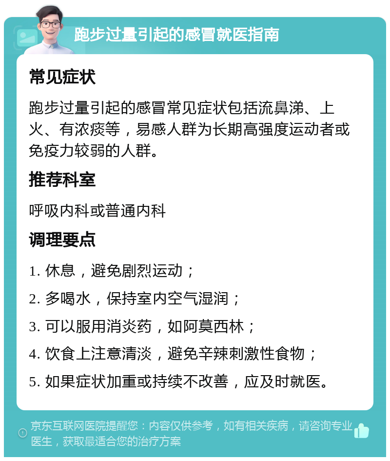 跑步过量引起的感冒就医指南 常见症状 跑步过量引起的感冒常见症状包括流鼻涕、上火、有浓痰等，易感人群为长期高强度运动者或免疫力较弱的人群。 推荐科室 呼吸内科或普通内科 调理要点 1. 休息，避免剧烈运动； 2. 多喝水，保持室内空气湿润； 3. 可以服用消炎药，如阿莫西林； 4. 饮食上注意清淡，避免辛辣刺激性食物； 5. 如果症状加重或持续不改善，应及时就医。