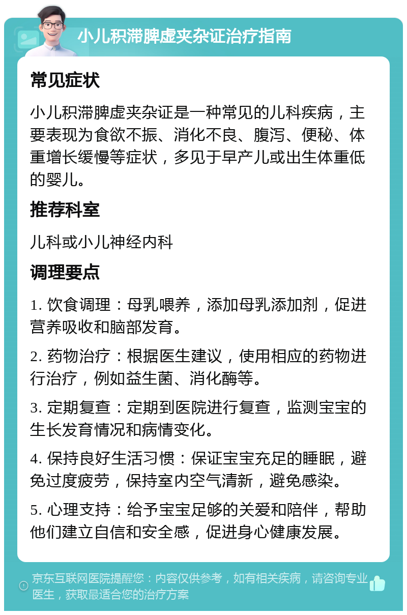 小儿积滞脾虚夹杂证治疗指南 常见症状 小儿积滞脾虚夹杂证是一种常见的儿科疾病，主要表现为食欲不振、消化不良、腹泻、便秘、体重增长缓慢等症状，多见于早产儿或出生体重低的婴儿。 推荐科室 儿科或小儿神经内科 调理要点 1. 饮食调理：母乳喂养，添加母乳添加剂，促进营养吸收和脑部发育。 2. 药物治疗：根据医生建议，使用相应的药物进行治疗，例如益生菌、消化酶等。 3. 定期复查：定期到医院进行复查，监测宝宝的生长发育情况和病情变化。 4. 保持良好生活习惯：保证宝宝充足的睡眠，避免过度疲劳，保持室内空气清新，避免感染。 5. 心理支持：给予宝宝足够的关爱和陪伴，帮助他们建立自信和安全感，促进身心健康发展。