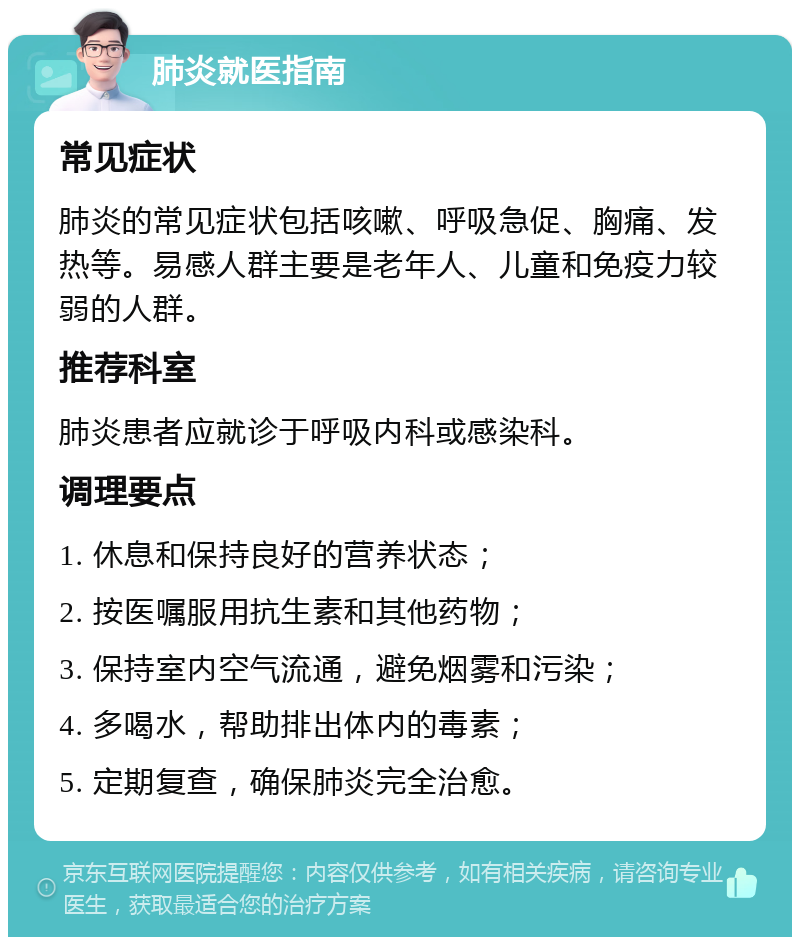 肺炎就医指南 常见症状 肺炎的常见症状包括咳嗽、呼吸急促、胸痛、发热等。易感人群主要是老年人、儿童和免疫力较弱的人群。 推荐科室 肺炎患者应就诊于呼吸内科或感染科。 调理要点 1. 休息和保持良好的营养状态； 2. 按医嘱服用抗生素和其他药物； 3. 保持室内空气流通，避免烟雾和污染； 4. 多喝水，帮助排出体内的毒素； 5. 定期复查，确保肺炎完全治愈。