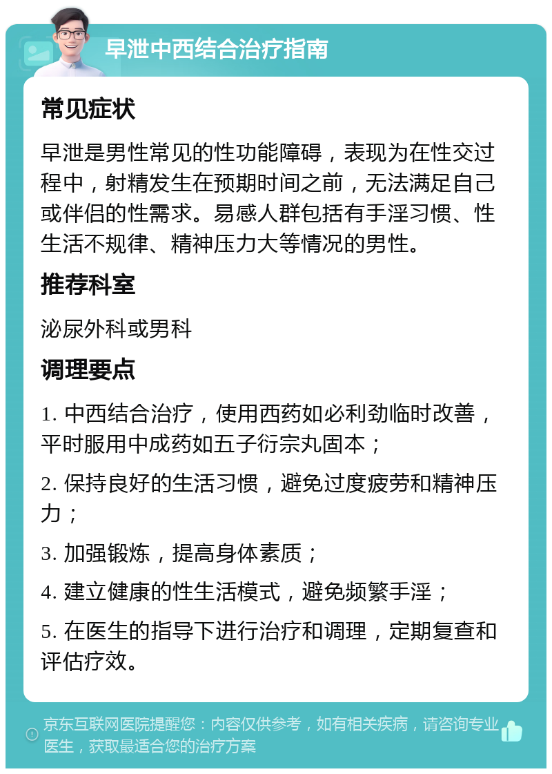 早泄中西结合治疗指南 常见症状 早泄是男性常见的性功能障碍，表现为在性交过程中，射精发生在预期时间之前，无法满足自己或伴侣的性需求。易感人群包括有手淫习惯、性生活不规律、精神压力大等情况的男性。 推荐科室 泌尿外科或男科 调理要点 1. 中西结合治疗，使用西药如必利劲临时改善，平时服用中成药如五子衍宗丸固本； 2. 保持良好的生活习惯，避免过度疲劳和精神压力； 3. 加强锻炼，提高身体素质； 4. 建立健康的性生活模式，避免频繁手淫； 5. 在医生的指导下进行治疗和调理，定期复查和评估疗效。