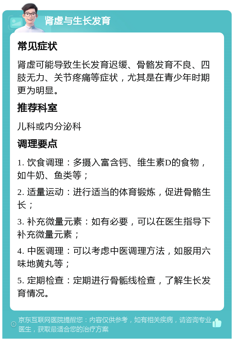 肾虚与生长发育 常见症状 肾虚可能导致生长发育迟缓、骨骼发育不良、四肢无力、关节疼痛等症状，尤其是在青少年时期更为明显。 推荐科室 儿科或内分泌科 调理要点 1. 饮食调理：多摄入富含钙、维生素D的食物，如牛奶、鱼类等； 2. 适量运动：进行适当的体育锻炼，促进骨骼生长； 3. 补充微量元素：如有必要，可以在医生指导下补充微量元素； 4. 中医调理：可以考虑中医调理方法，如服用六味地黄丸等； 5. 定期检查：定期进行骨骺线检查，了解生长发育情况。