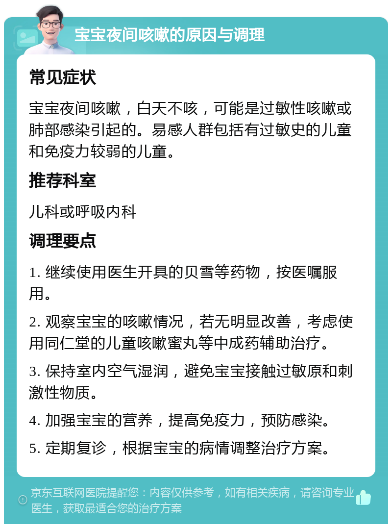 宝宝夜间咳嗽的原因与调理 常见症状 宝宝夜间咳嗽，白天不咳，可能是过敏性咳嗽或肺部感染引起的。易感人群包括有过敏史的儿童和免疫力较弱的儿童。 推荐科室 儿科或呼吸内科 调理要点 1. 继续使用医生开具的贝雪等药物，按医嘱服用。 2. 观察宝宝的咳嗽情况，若无明显改善，考虑使用同仁堂的儿童咳嗽蜜丸等中成药辅助治疗。 3. 保持室内空气湿润，避免宝宝接触过敏原和刺激性物质。 4. 加强宝宝的营养，提高免疫力，预防感染。 5. 定期复诊，根据宝宝的病情调整治疗方案。