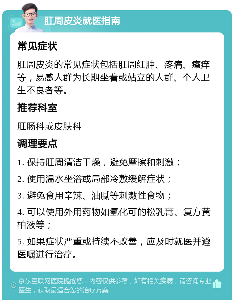 肛周皮炎就医指南 常见症状 肛周皮炎的常见症状包括肛周红肿、疼痛、瘙痒等，易感人群为长期坐着或站立的人群、个人卫生不良者等。 推荐科室 肛肠科或皮肤科 调理要点 1. 保持肛周清洁干燥，避免摩擦和刺激； 2. 使用温水坐浴或局部冷敷缓解症状； 3. 避免食用辛辣、油腻等刺激性食物； 4. 可以使用外用药物如氢化可的松乳膏、复方黄柏液等； 5. 如果症状严重或持续不改善，应及时就医并遵医嘱进行治疗。