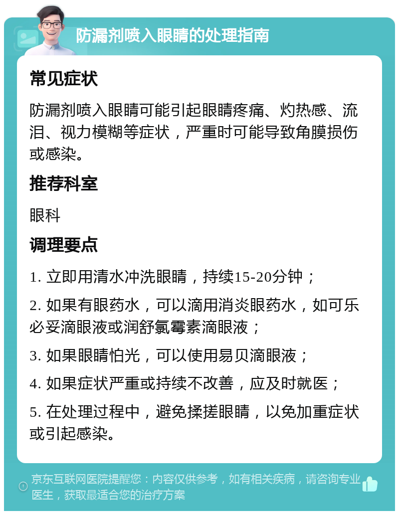 防漏剂喷入眼睛的处理指南 常见症状 防漏剂喷入眼睛可能引起眼睛疼痛、灼热感、流泪、视力模糊等症状，严重时可能导致角膜损伤或感染。 推荐科室 眼科 调理要点 1. 立即用清水冲洗眼睛，持续15-20分钟； 2. 如果有眼药水，可以滴用消炎眼药水，如可乐必妥滴眼液或润舒氯霉素滴眼液； 3. 如果眼睛怕光，可以使用易贝滴眼液； 4. 如果症状严重或持续不改善，应及时就医； 5. 在处理过程中，避免揉搓眼睛，以免加重症状或引起感染。