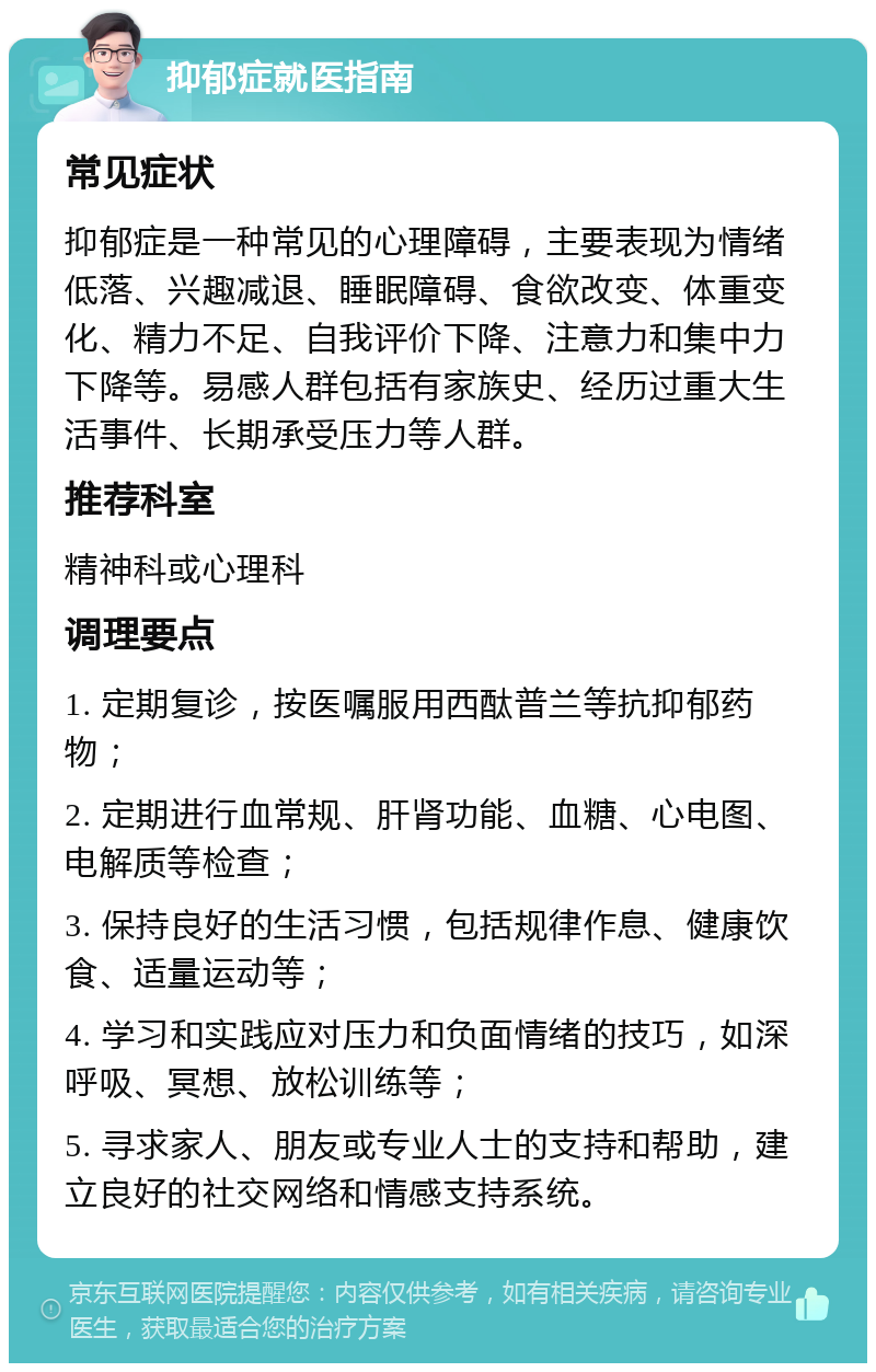 抑郁症就医指南 常见症状 抑郁症是一种常见的心理障碍，主要表现为情绪低落、兴趣减退、睡眠障碍、食欲改变、体重变化、精力不足、自我评价下降、注意力和集中力下降等。易感人群包括有家族史、经历过重大生活事件、长期承受压力等人群。 推荐科室 精神科或心理科 调理要点 1. 定期复诊，按医嘱服用西酞普兰等抗抑郁药物； 2. 定期进行血常规、肝肾功能、血糖、心电图、电解质等检查； 3. 保持良好的生活习惯，包括规律作息、健康饮食、适量运动等； 4. 学习和实践应对压力和负面情绪的技巧，如深呼吸、冥想、放松训练等； 5. 寻求家人、朋友或专业人士的支持和帮助，建立良好的社交网络和情感支持系统。