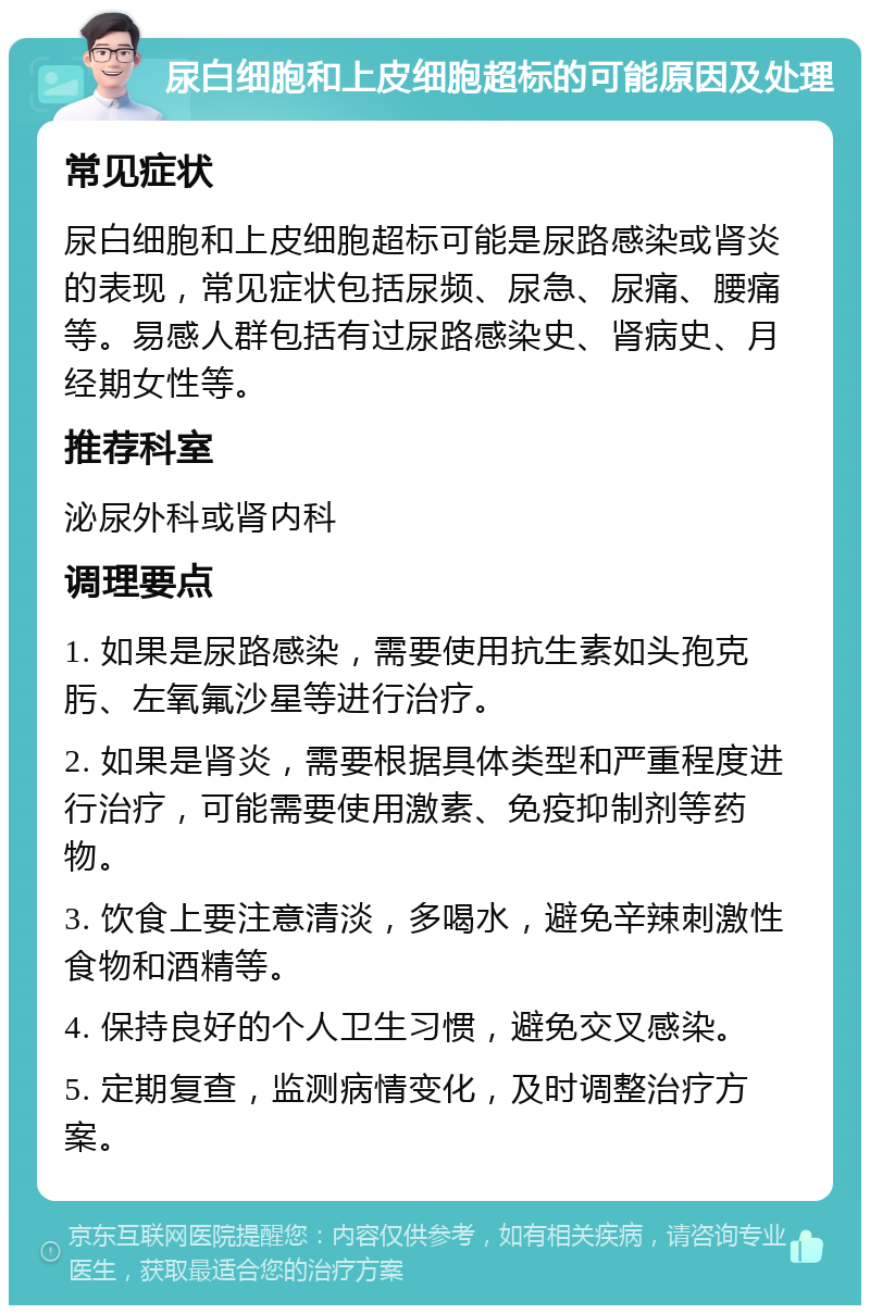 尿白细胞和上皮细胞超标的可能原因及处理 常见症状 尿白细胞和上皮细胞超标可能是尿路感染或肾炎的表现，常见症状包括尿频、尿急、尿痛、腰痛等。易感人群包括有过尿路感染史、肾病史、月经期女性等。 推荐科室 泌尿外科或肾内科 调理要点 1. 如果是尿路感染，需要使用抗生素如头孢克肟、左氧氟沙星等进行治疗。 2. 如果是肾炎，需要根据具体类型和严重程度进行治疗，可能需要使用激素、免疫抑制剂等药物。 3. 饮食上要注意清淡，多喝水，避免辛辣刺激性食物和酒精等。 4. 保持良好的个人卫生习惯，避免交叉感染。 5. 定期复查，监测病情变化，及时调整治疗方案。