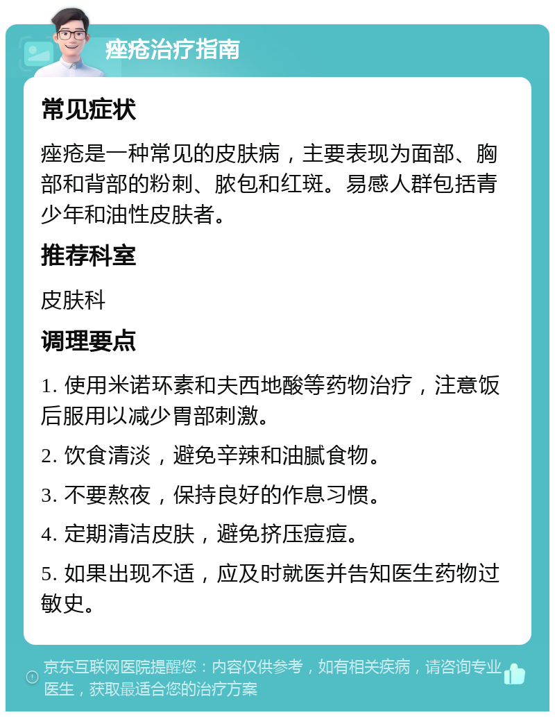 痤疮治疗指南 常见症状 痤疮是一种常见的皮肤病，主要表现为面部、胸部和背部的粉刺、脓包和红斑。易感人群包括青少年和油性皮肤者。 推荐科室 皮肤科 调理要点 1. 使用米诺环素和夫西地酸等药物治疗，注意饭后服用以减少胃部刺激。 2. 饮食清淡，避免辛辣和油腻食物。 3. 不要熬夜，保持良好的作息习惯。 4. 定期清洁皮肤，避免挤压痘痘。 5. 如果出现不适，应及时就医并告知医生药物过敏史。