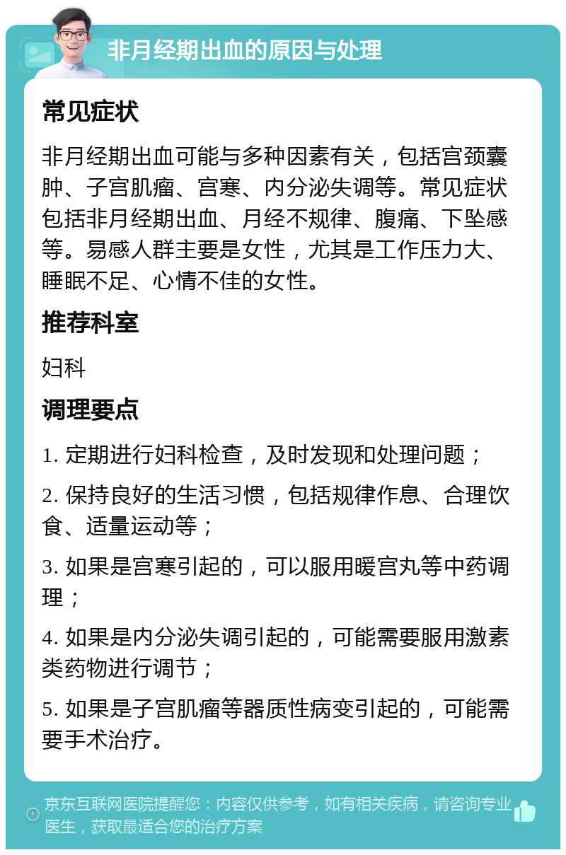 非月经期出血的原因与处理 常见症状 非月经期出血可能与多种因素有关，包括宫颈囊肿、子宫肌瘤、宫寒、内分泌失调等。常见症状包括非月经期出血、月经不规律、腹痛、下坠感等。易感人群主要是女性，尤其是工作压力大、睡眠不足、心情不佳的女性。 推荐科室 妇科 调理要点 1. 定期进行妇科检查，及时发现和处理问题； 2. 保持良好的生活习惯，包括规律作息、合理饮食、适量运动等； 3. 如果是宫寒引起的，可以服用暖宫丸等中药调理； 4. 如果是内分泌失调引起的，可能需要服用激素类药物进行调节； 5. 如果是子宫肌瘤等器质性病变引起的，可能需要手术治疗。