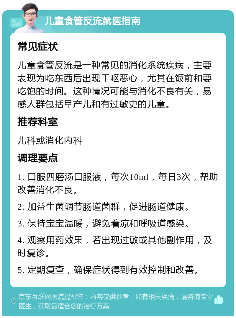 儿童食管反流就医指南 常见症状 儿童食管反流是一种常见的消化系统疾病，主要表现为吃东西后出现干呕恶心，尤其在饭前和要吃饱的时间。这种情况可能与消化不良有关，易感人群包括早产儿和有过敏史的儿童。 推荐科室 儿科或消化内科 调理要点 1. 口服四磨汤口服液，每次10ml，每日3次，帮助改善消化不良。 2. 加益生菌调节肠道菌群，促进肠道健康。 3. 保持宝宝温暖，避免着凉和呼吸道感染。 4. 观察用药效果，若出现过敏或其他副作用，及时复诊。 5. 定期复查，确保症状得到有效控制和改善。