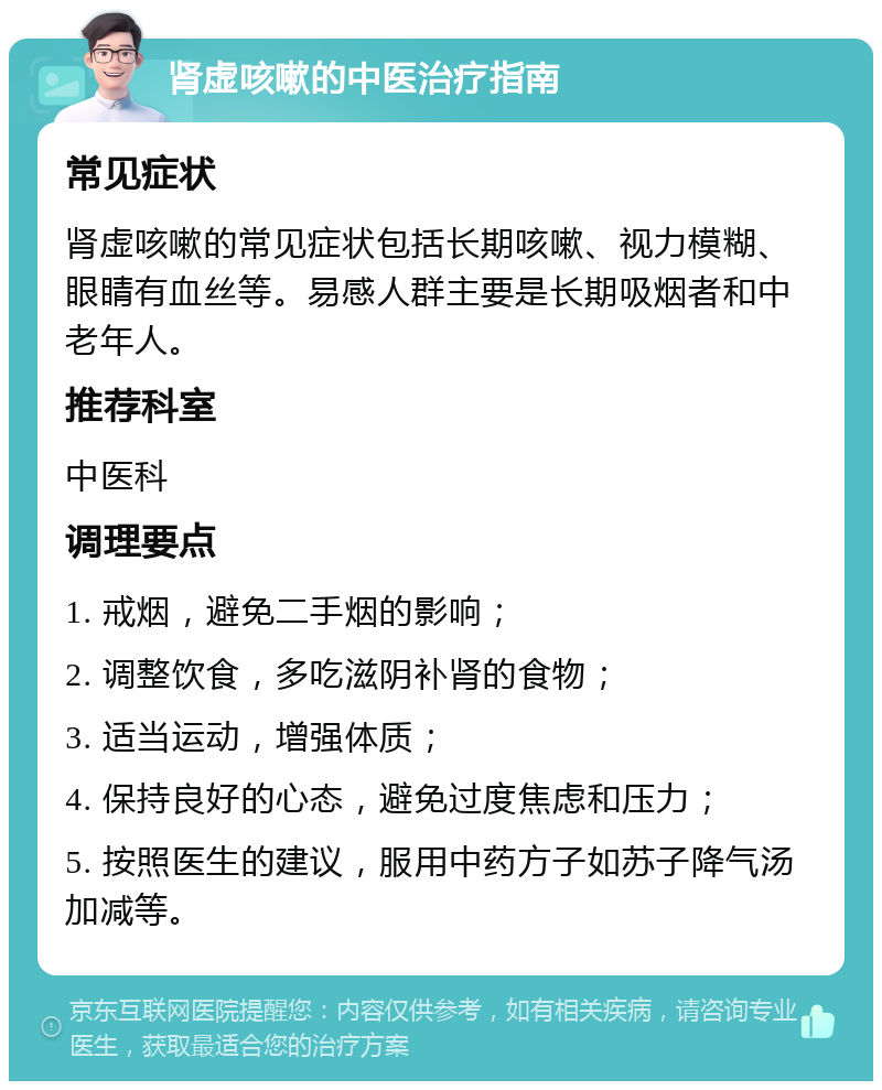 肾虚咳嗽的中医治疗指南 常见症状 肾虚咳嗽的常见症状包括长期咳嗽、视力模糊、眼睛有血丝等。易感人群主要是长期吸烟者和中老年人。 推荐科室 中医科 调理要点 1. 戒烟，避免二手烟的影响； 2. 调整饮食，多吃滋阴补肾的食物； 3. 适当运动，增强体质； 4. 保持良好的心态，避免过度焦虑和压力； 5. 按照医生的建议，服用中药方子如苏子降气汤加减等。