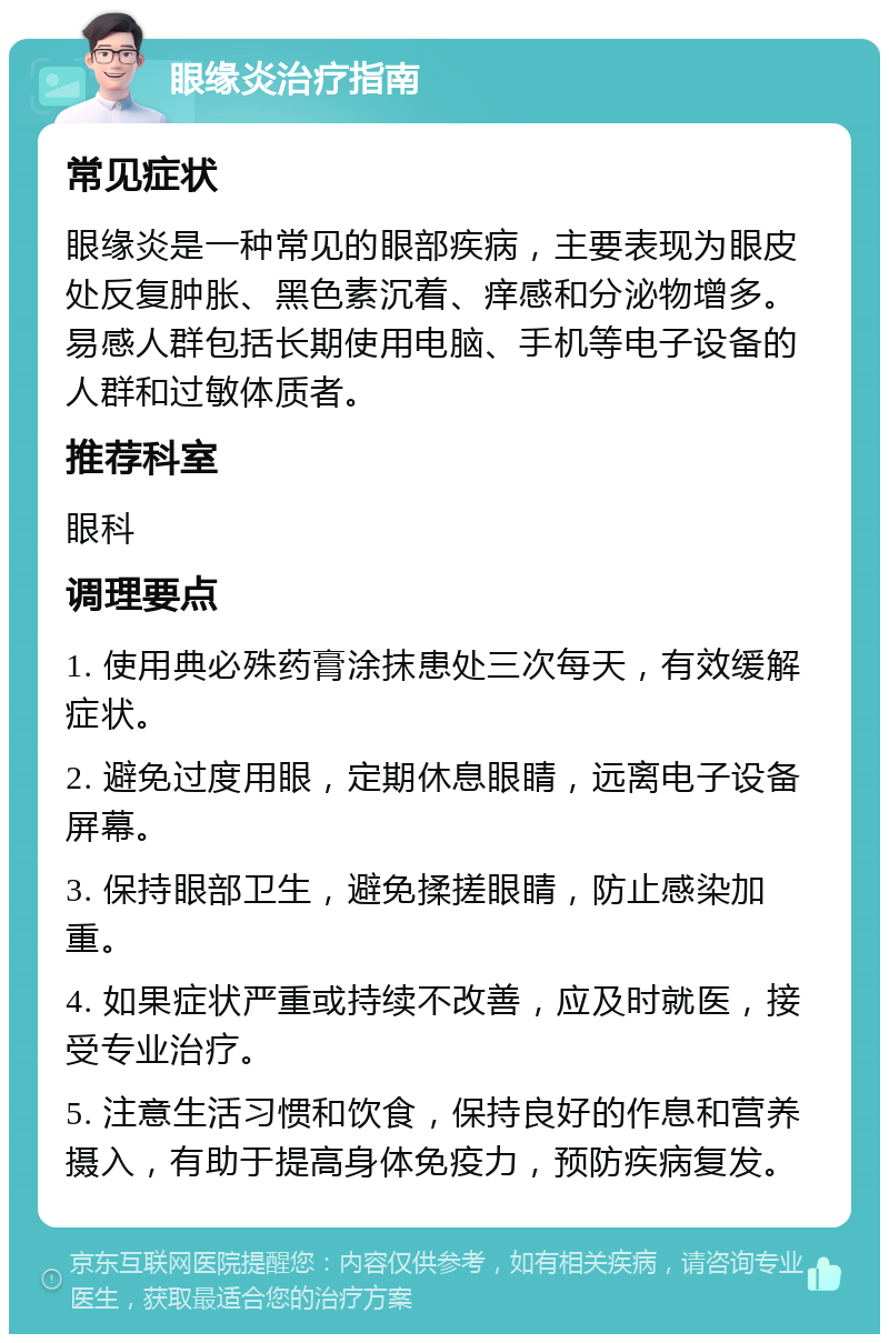 眼缘炎治疗指南 常见症状 眼缘炎是一种常见的眼部疾病，主要表现为眼皮处反复肿胀、黑色素沉着、痒感和分泌物增多。易感人群包括长期使用电脑、手机等电子设备的人群和过敏体质者。 推荐科室 眼科 调理要点 1. 使用典必殊药膏涂抹患处三次每天，有效缓解症状。 2. 避免过度用眼，定期休息眼睛，远离电子设备屏幕。 3. 保持眼部卫生，避免揉搓眼睛，防止感染加重。 4. 如果症状严重或持续不改善，应及时就医，接受专业治疗。 5. 注意生活习惯和饮食，保持良好的作息和营养摄入，有助于提高身体免疫力，预防疾病复发。