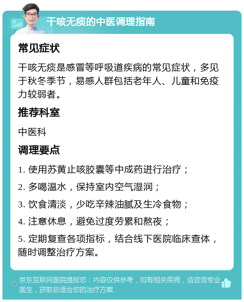 干咳无痰的中医调理指南 常见症状 干咳无痰是感冒等呼吸道疾病的常见症状，多见于秋冬季节，易感人群包括老年人、儿童和免疫力较弱者。 推荐科室 中医科 调理要点 1. 使用苏黄止咳胶囊等中成药进行治疗； 2. 多喝温水，保持室内空气湿润； 3. 饮食清淡，少吃辛辣油腻及生冷食物； 4. 注意休息，避免过度劳累和熬夜； 5. 定期复查各项指标，结合线下医院临床查体，随时调整治疗方案。