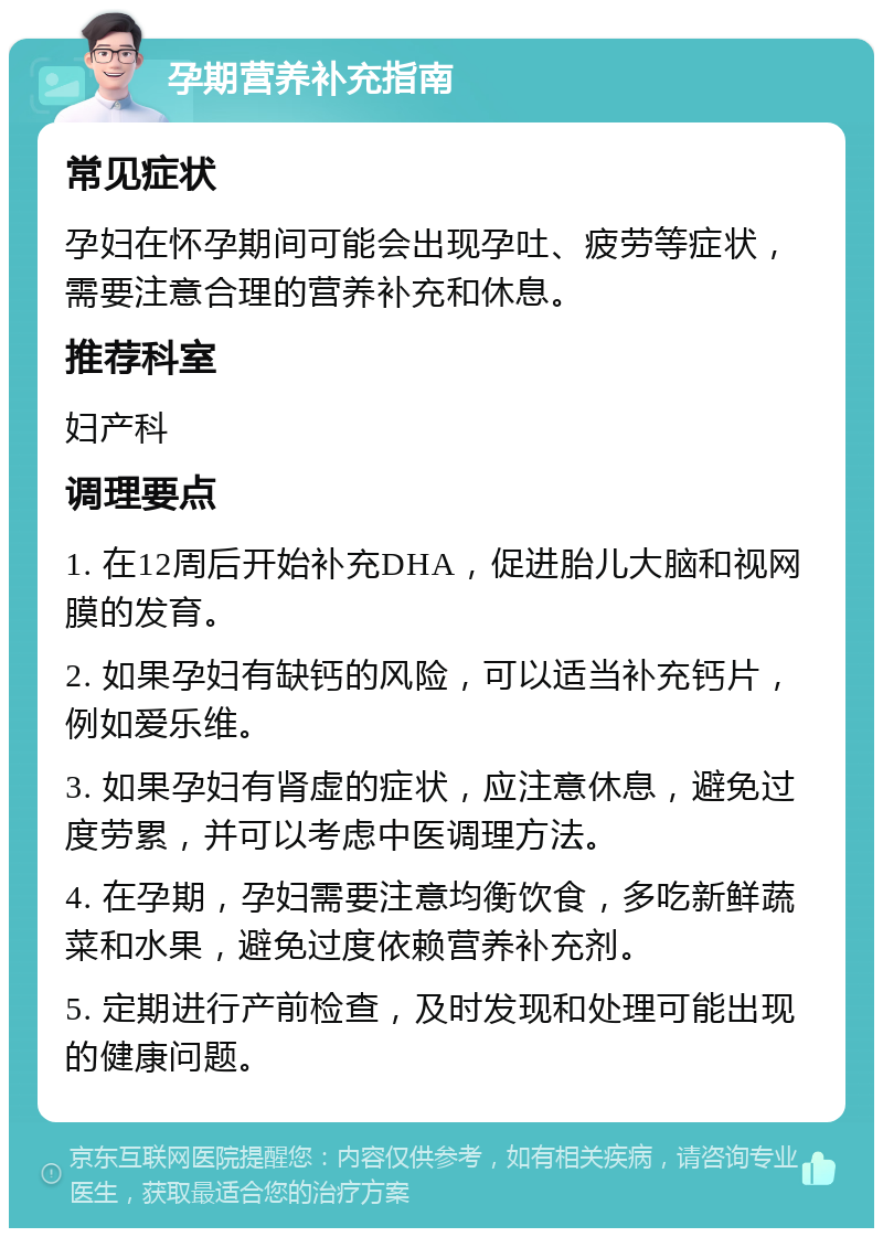 孕期营养补充指南 常见症状 孕妇在怀孕期间可能会出现孕吐、疲劳等症状，需要注意合理的营养补充和休息。 推荐科室 妇产科 调理要点 1. 在12周后开始补充DHA，促进胎儿大脑和视网膜的发育。 2. 如果孕妇有缺钙的风险，可以适当补充钙片，例如爱乐维。 3. 如果孕妇有肾虚的症状，应注意休息，避免过度劳累，并可以考虑中医调理方法。 4. 在孕期，孕妇需要注意均衡饮食，多吃新鲜蔬菜和水果，避免过度依赖营养补充剂。 5. 定期进行产前检查，及时发现和处理可能出现的健康问题。