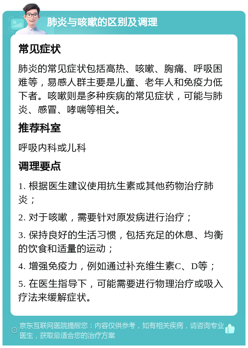 肺炎与咳嗽的区别及调理 常见症状 肺炎的常见症状包括高热、咳嗽、胸痛、呼吸困难等，易感人群主要是儿童、老年人和免疫力低下者。咳嗽则是多种疾病的常见症状，可能与肺炎、感冒、哮喘等相关。 推荐科室 呼吸内科或儿科 调理要点 1. 根据医生建议使用抗生素或其他药物治疗肺炎； 2. 对于咳嗽，需要针对原发病进行治疗； 3. 保持良好的生活习惯，包括充足的休息、均衡的饮食和适量的运动； 4. 增强免疫力，例如通过补充维生素C、D等； 5. 在医生指导下，可能需要进行物理治疗或吸入疗法来缓解症状。