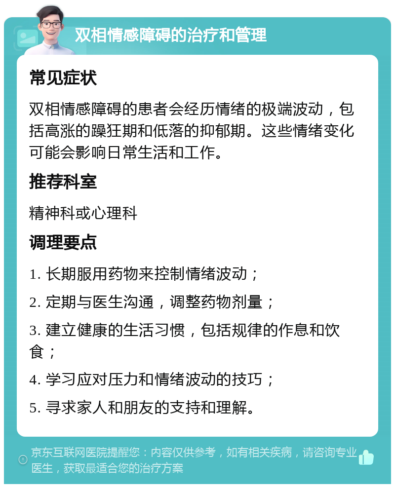 双相情感障碍的治疗和管理 常见症状 双相情感障碍的患者会经历情绪的极端波动，包括高涨的躁狂期和低落的抑郁期。这些情绪变化可能会影响日常生活和工作。 推荐科室 精神科或心理科 调理要点 1. 长期服用药物来控制情绪波动； 2. 定期与医生沟通，调整药物剂量； 3. 建立健康的生活习惯，包括规律的作息和饮食； 4. 学习应对压力和情绪波动的技巧； 5. 寻求家人和朋友的支持和理解。