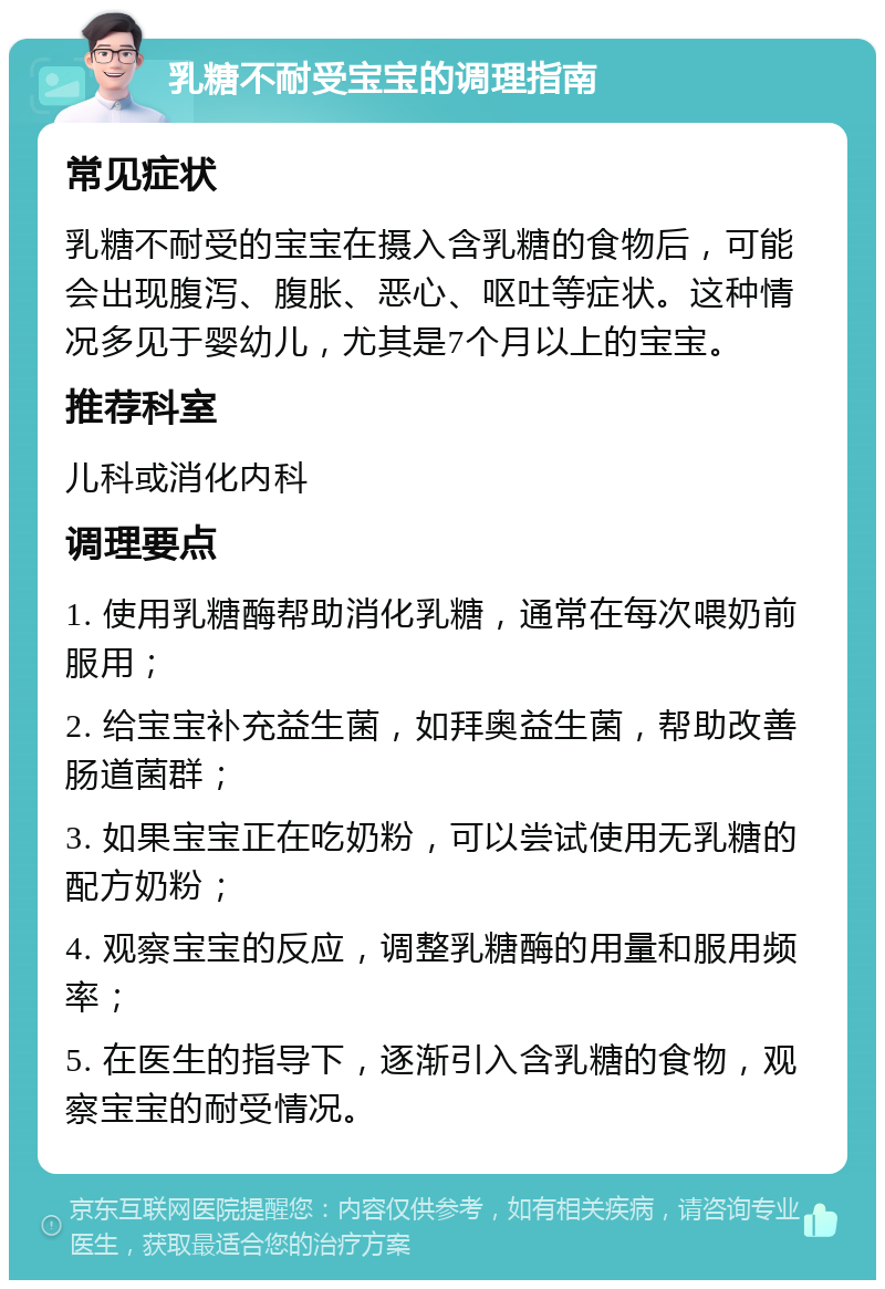 乳糖不耐受宝宝的调理指南 常见症状 乳糖不耐受的宝宝在摄入含乳糖的食物后，可能会出现腹泻、腹胀、恶心、呕吐等症状。这种情况多见于婴幼儿，尤其是7个月以上的宝宝。 推荐科室 儿科或消化内科 调理要点 1. 使用乳糖酶帮助消化乳糖，通常在每次喂奶前服用； 2. 给宝宝补充益生菌，如拜奥益生菌，帮助改善肠道菌群； 3. 如果宝宝正在吃奶粉，可以尝试使用无乳糖的配方奶粉； 4. 观察宝宝的反应，调整乳糖酶的用量和服用频率； 5. 在医生的指导下，逐渐引入含乳糖的食物，观察宝宝的耐受情况。