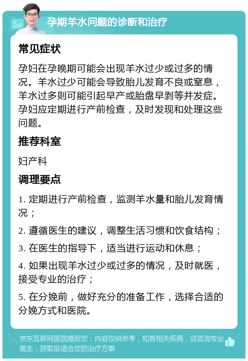 孕期羊水问题的诊断和治疗 常见症状 孕妇在孕晚期可能会出现羊水过少或过多的情况。羊水过少可能会导致胎儿发育不良或窒息，羊水过多则可能引起早产或胎盘早剥等并发症。孕妇应定期进行产前检查，及时发现和处理这些问题。 推荐科室 妇产科 调理要点 1. 定期进行产前检查，监测羊水量和胎儿发育情况； 2. 遵循医生的建议，调整生活习惯和饮食结构； 3. 在医生的指导下，适当进行运动和休息； 4. 如果出现羊水过少或过多的情况，及时就医，接受专业的治疗； 5. 在分娩前，做好充分的准备工作，选择合适的分娩方式和医院。