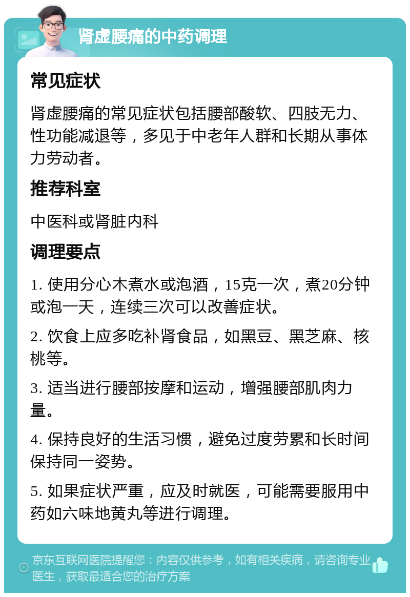 肾虚腰痛的中药调理 常见症状 肾虚腰痛的常见症状包括腰部酸软、四肢无力、性功能减退等，多见于中老年人群和长期从事体力劳动者。 推荐科室 中医科或肾脏内科 调理要点 1. 使用分心木煮水或泡酒，15克一次，煮20分钟或泡一天，连续三次可以改善症状。 2. 饮食上应多吃补肾食品，如黑豆、黑芝麻、核桃等。 3. 适当进行腰部按摩和运动，增强腰部肌肉力量。 4. 保持良好的生活习惯，避免过度劳累和长时间保持同一姿势。 5. 如果症状严重，应及时就医，可能需要服用中药如六味地黄丸等进行调理。