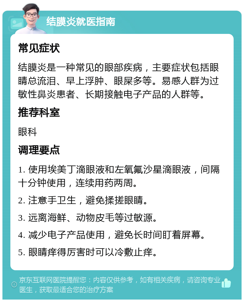 结膜炎就医指南 常见症状 结膜炎是一种常见的眼部疾病，主要症状包括眼睛总流泪、早上浮肿、眼屎多等。易感人群为过敏性鼻炎患者、长期接触电子产品的人群等。 推荐科室 眼科 调理要点 1. 使用埃美丁滴眼液和左氧氟沙星滴眼液，间隔十分钟使用，连续用药两周。 2. 注意手卫生，避免揉搓眼睛。 3. 远离海鲜、动物皮毛等过敏源。 4. 减少电子产品使用，避免长时间盯着屏幕。 5. 眼睛痒得厉害时可以冷敷止痒。