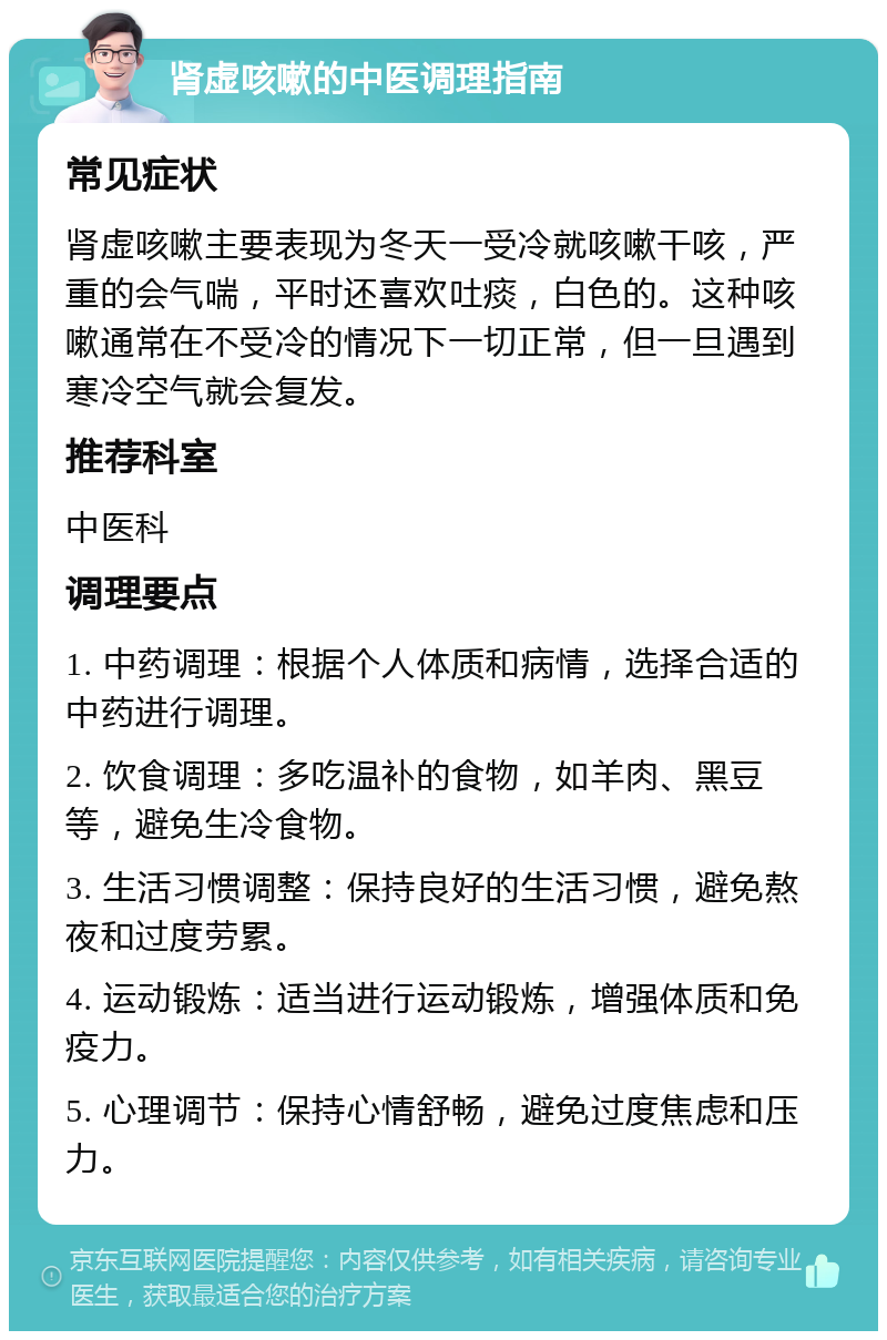 肾虚咳嗽的中医调理指南 常见症状 肾虚咳嗽主要表现为冬天一受冷就咳嗽干咳，严重的会气喘，平时还喜欢吐痰，白色的。这种咳嗽通常在不受冷的情况下一切正常，但一旦遇到寒冷空气就会复发。 推荐科室 中医科 调理要点 1. 中药调理：根据个人体质和病情，选择合适的中药进行调理。 2. 饮食调理：多吃温补的食物，如羊肉、黑豆等，避免生冷食物。 3. 生活习惯调整：保持良好的生活习惯，避免熬夜和过度劳累。 4. 运动锻炼：适当进行运动锻炼，增强体质和免疫力。 5. 心理调节：保持心情舒畅，避免过度焦虑和压力。