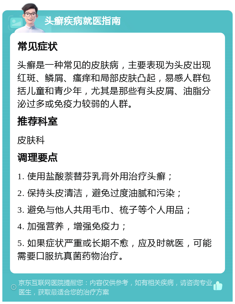 头癣疾病就医指南 常见症状 头癣是一种常见的皮肤病，主要表现为头皮出现红斑、鳞屑、瘙痒和局部皮肤凸起，易感人群包括儿童和青少年，尤其是那些有头皮屑、油脂分泌过多或免疫力较弱的人群。 推荐科室 皮肤科 调理要点 1. 使用盐酸萘替芬乳膏外用治疗头癣； 2. 保持头皮清洁，避免过度油腻和污染； 3. 避免与他人共用毛巾、梳子等个人用品； 4. 加强营养，增强免疫力； 5. 如果症状严重或长期不愈，应及时就医，可能需要口服抗真菌药物治疗。