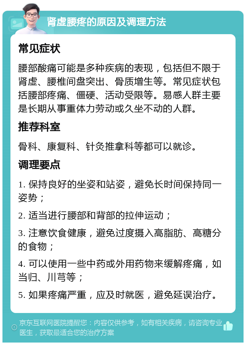 肾虚腰疼的原因及调理方法 常见症状 腰部酸痛可能是多种疾病的表现，包括但不限于肾虚、腰椎间盘突出、骨质增生等。常见症状包括腰部疼痛、僵硬、活动受限等。易感人群主要是长期从事重体力劳动或久坐不动的人群。 推荐科室 骨科、康复科、针灸推拿科等都可以就诊。 调理要点 1. 保持良好的坐姿和站姿，避免长时间保持同一姿势； 2. 适当进行腰部和背部的拉伸运动； 3. 注意饮食健康，避免过度摄入高脂肪、高糖分的食物； 4. 可以使用一些中药或外用药物来缓解疼痛，如当归、川芎等； 5. 如果疼痛严重，应及时就医，避免延误治疗。