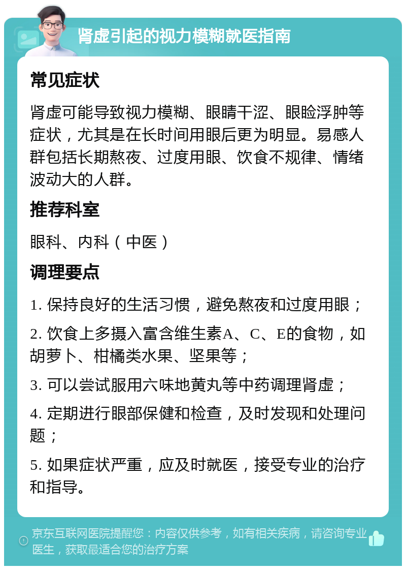 肾虚引起的视力模糊就医指南 常见症状 肾虚可能导致视力模糊、眼睛干涩、眼睑浮肿等症状，尤其是在长时间用眼后更为明显。易感人群包括长期熬夜、过度用眼、饮食不规律、情绪波动大的人群。 推荐科室 眼科、内科（中医） 调理要点 1. 保持良好的生活习惯，避免熬夜和过度用眼； 2. 饮食上多摄入富含维生素A、C、E的食物，如胡萝卜、柑橘类水果、坚果等； 3. 可以尝试服用六味地黄丸等中药调理肾虚； 4. 定期进行眼部保健和检查，及时发现和处理问题； 5. 如果症状严重，应及时就医，接受专业的治疗和指导。