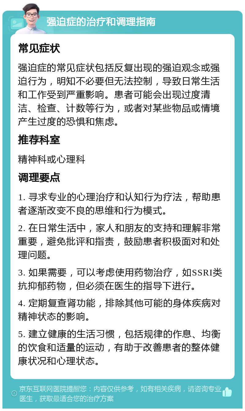 强迫症的治疗和调理指南 常见症状 强迫症的常见症状包括反复出现的强迫观念或强迫行为，明知不必要但无法控制，导致日常生活和工作受到严重影响。患者可能会出现过度清洁、检查、计数等行为，或者对某些物品或情境产生过度的恐惧和焦虑。 推荐科室 精神科或心理科 调理要点 1. 寻求专业的心理治疗和认知行为疗法，帮助患者逐渐改变不良的思维和行为模式。 2. 在日常生活中，家人和朋友的支持和理解非常重要，避免批评和指责，鼓励患者积极面对和处理问题。 3. 如果需要，可以考虑使用药物治疗，如SSRI类抗抑郁药物，但必须在医生的指导下进行。 4. 定期复查肾功能，排除其他可能的身体疾病对精神状态的影响。 5. 建立健康的生活习惯，包括规律的作息、均衡的饮食和适量的运动，有助于改善患者的整体健康状况和心理状态。