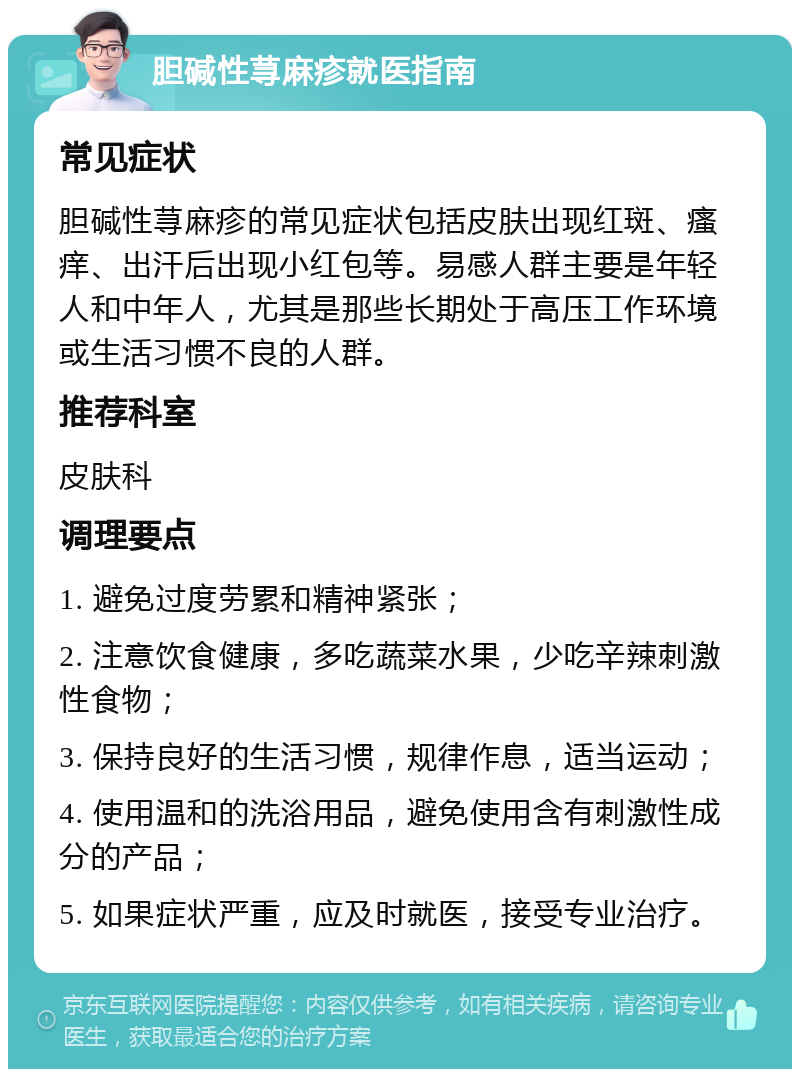 胆碱性荨麻疹就医指南 常见症状 胆碱性荨麻疹的常见症状包括皮肤出现红斑、瘙痒、出汗后出现小红包等。易感人群主要是年轻人和中年人，尤其是那些长期处于高压工作环境或生活习惯不良的人群。 推荐科室 皮肤科 调理要点 1. 避免过度劳累和精神紧张； 2. 注意饮食健康，多吃蔬菜水果，少吃辛辣刺激性食物； 3. 保持良好的生活习惯，规律作息，适当运动； 4. 使用温和的洗浴用品，避免使用含有刺激性成分的产品； 5. 如果症状严重，应及时就医，接受专业治疗。