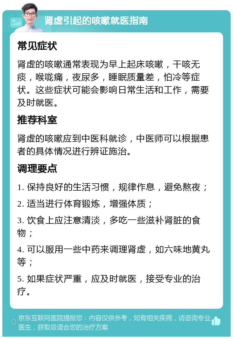 肾虚引起的咳嗽就医指南 常见症状 肾虚的咳嗽通常表现为早上起床咳嗽，干咳无痰，喉咙痛，夜尿多，睡眠质量差，怕冷等症状。这些症状可能会影响日常生活和工作，需要及时就医。 推荐科室 肾虚的咳嗽应到中医科就诊，中医师可以根据患者的具体情况进行辨证施治。 调理要点 1. 保持良好的生活习惯，规律作息，避免熬夜； 2. 适当进行体育锻炼，增强体质； 3. 饮食上应注意清淡，多吃一些滋补肾脏的食物； 4. 可以服用一些中药来调理肾虚，如六味地黄丸等； 5. 如果症状严重，应及时就医，接受专业的治疗。