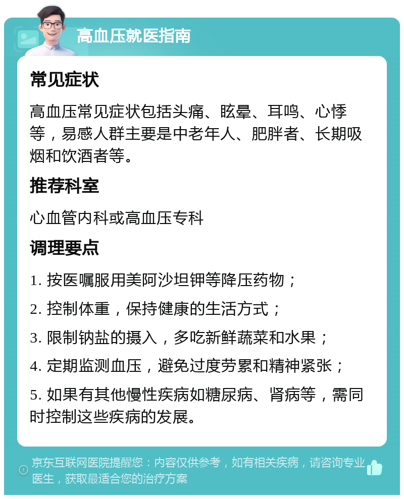 高血压就医指南 常见症状 高血压常见症状包括头痛、眩晕、耳鸣、心悸等，易感人群主要是中老年人、肥胖者、长期吸烟和饮酒者等。 推荐科室 心血管内科或高血压专科 调理要点 1. 按医嘱服用美阿沙坦钾等降压药物； 2. 控制体重，保持健康的生活方式； 3. 限制钠盐的摄入，多吃新鲜蔬菜和水果； 4. 定期监测血压，避免过度劳累和精神紧张； 5. 如果有其他慢性疾病如糖尿病、肾病等，需同时控制这些疾病的发展。