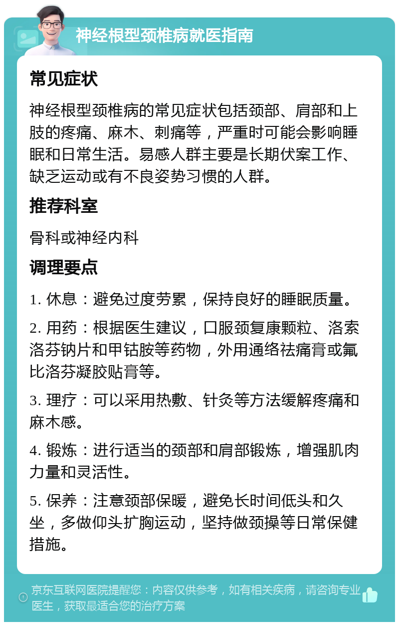 神经根型颈椎病就医指南 常见症状 神经根型颈椎病的常见症状包括颈部、肩部和上肢的疼痛、麻木、刺痛等，严重时可能会影响睡眠和日常生活。易感人群主要是长期伏案工作、缺乏运动或有不良姿势习惯的人群。 推荐科室 骨科或神经内科 调理要点 1. 休息：避免过度劳累，保持良好的睡眠质量。 2. 用药：根据医生建议，口服颈复康颗粒、洛索洛芬钠片和甲钴胺等药物，外用通络祛痛膏或氟比洛芬凝胶贴膏等。 3. 理疗：可以采用热敷、针灸等方法缓解疼痛和麻木感。 4. 锻炼：进行适当的颈部和肩部锻炼，增强肌肉力量和灵活性。 5. 保养：注意颈部保暖，避免长时间低头和久坐，多做仰头扩胸运动，坚持做颈操等日常保健措施。