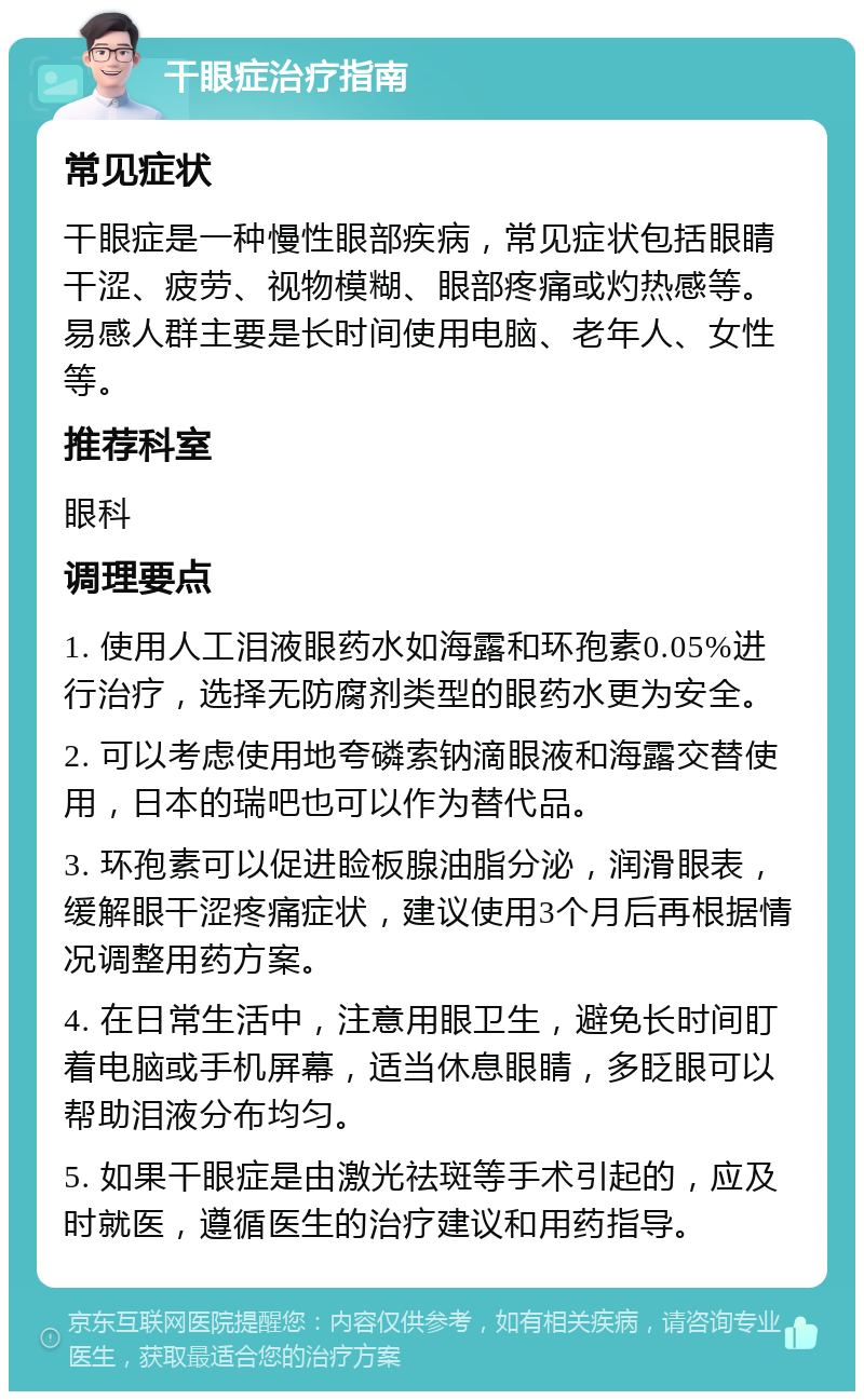 干眼症治疗指南 常见症状 干眼症是一种慢性眼部疾病，常见症状包括眼睛干涩、疲劳、视物模糊、眼部疼痛或灼热感等。易感人群主要是长时间使用电脑、老年人、女性等。 推荐科室 眼科 调理要点 1. 使用人工泪液眼药水如海露和环孢素0.05%进行治疗，选择无防腐剂类型的眼药水更为安全。 2. 可以考虑使用地夸磷索钠滴眼液和海露交替使用，日本的瑞吧也可以作为替代品。 3. 环孢素可以促进睑板腺油脂分泌，润滑眼表，缓解眼干涩疼痛症状，建议使用3个月后再根据情况调整用药方案。 4. 在日常生活中，注意用眼卫生，避免长时间盯着电脑或手机屏幕，适当休息眼睛，多眨眼可以帮助泪液分布均匀。 5. 如果干眼症是由激光祛斑等手术引起的，应及时就医，遵循医生的治疗建议和用药指导。