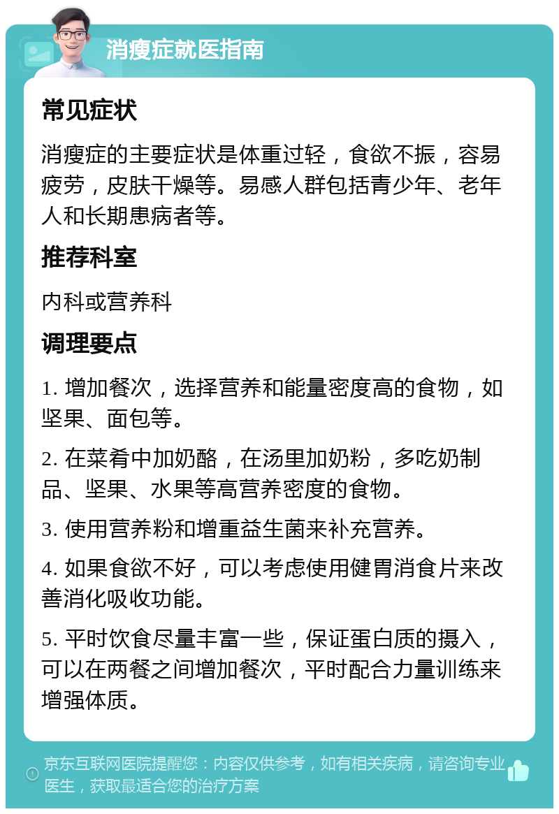 消瘦症就医指南 常见症状 消瘦症的主要症状是体重过轻，食欲不振，容易疲劳，皮肤干燥等。易感人群包括青少年、老年人和长期患病者等。 推荐科室 内科或营养科 调理要点 1. 增加餐次，选择营养和能量密度高的食物，如坚果、面包等。 2. 在菜肴中加奶酪，在汤里加奶粉，多吃奶制品、坚果、水果等高营养密度的食物。 3. 使用营养粉和增重益生菌来补充营养。 4. 如果食欲不好，可以考虑使用健胃消食片来改善消化吸收功能。 5. 平时饮食尽量丰富一些，保证蛋白质的摄入，可以在两餐之间增加餐次，平时配合力量训练来增强体质。