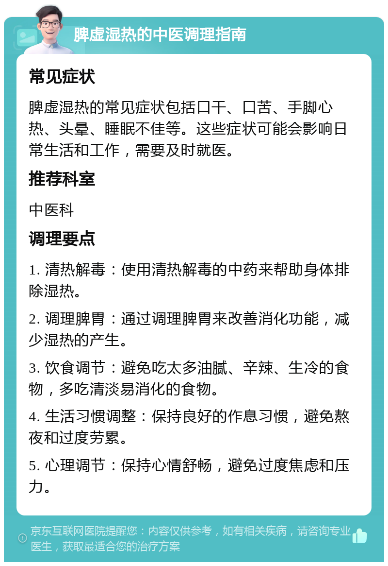 脾虚湿热的中医调理指南 常见症状 脾虚湿热的常见症状包括口干、口苦、手脚心热、头晕、睡眠不佳等。这些症状可能会影响日常生活和工作，需要及时就医。 推荐科室 中医科 调理要点 1. 清热解毒：使用清热解毒的中药来帮助身体排除湿热。 2. 调理脾胃：通过调理脾胃来改善消化功能，减少湿热的产生。 3. 饮食调节：避免吃太多油腻、辛辣、生冷的食物，多吃清淡易消化的食物。 4. 生活习惯调整：保持良好的作息习惯，避免熬夜和过度劳累。 5. 心理调节：保持心情舒畅，避免过度焦虑和压力。