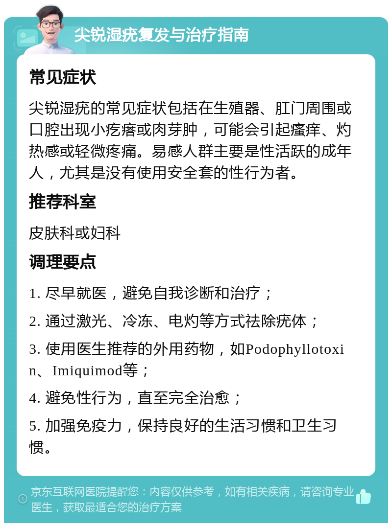 尖锐湿疣复发与治疗指南 常见症状 尖锐湿疣的常见症状包括在生殖器、肛门周围或口腔出现小疙瘩或肉芽肿，可能会引起瘙痒、灼热感或轻微疼痛。易感人群主要是性活跃的成年人，尤其是没有使用安全套的性行为者。 推荐科室 皮肤科或妇科 调理要点 1. 尽早就医，避免自我诊断和治疗； 2. 通过激光、冷冻、电灼等方式祛除疣体； 3. 使用医生推荐的外用药物，如Podophyllotoxin、Imiquimod等； 4. 避免性行为，直至完全治愈； 5. 加强免疫力，保持良好的生活习惯和卫生习惯。